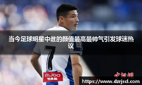 当今足球明星中谁的颜值最高最帅气引发球迷热议