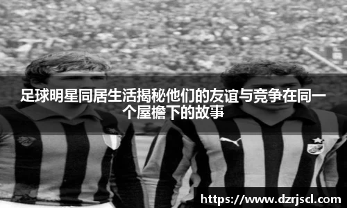 足球明星同居生活揭秘他们的友谊与竞争在同一个屋檐下的故事
