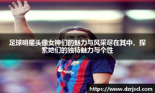 足球明星头像女神们的魅力与风采尽在其中，探索她们的独特魅力与个性